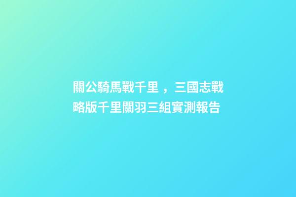 關公騎馬戰千里，三國志戰略版千里關羽三組實測報告-第1張-觀點-玄機派